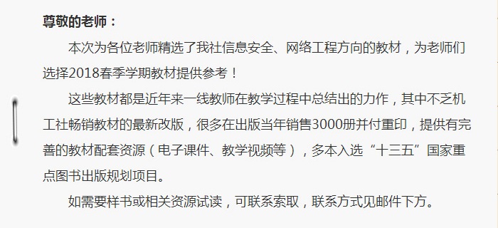 本次为各位老师精选了我社信息安全、网络工程方向的教材，为老师们选择2018春季学期教材提供参考！ 这些教材都是近年来一线教师在教学过程中总结出的力作，其中不乏机工社畅销教材的最新改版，很多在出版当年销售3000册并付重印，提供有完善的教材配套资源（电子课件、教学视频等），多本入选“十三五”国家重点图书出版规划项目。如需要样书或相关资源试读，可联系索取，联系方式见邮件下方。